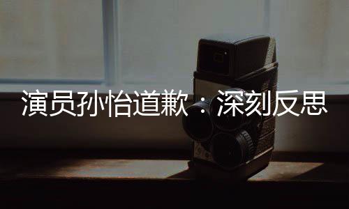 情况道歉杜绝再发刻反此类演员孙怡深思 生